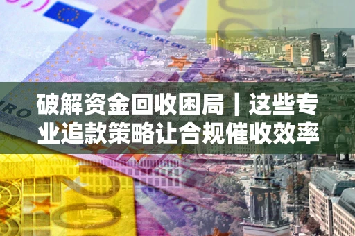 武汉破解资金回收困局｜这些专业追款策略让合规催收效率翻倍