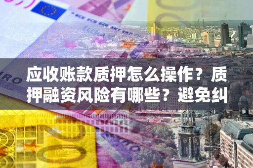 武汉应收账款质押怎么操作？质押融资风险有哪些？避免纠纷高效融资技巧