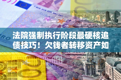 武汉法院强制执行阶段最硬核追债技巧！欠钱者转移资产如何破解？