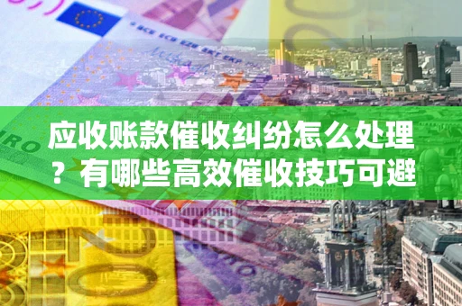 武汉应收账款催收纠纷怎么处理？有哪些高效催收技巧可避免坏账？